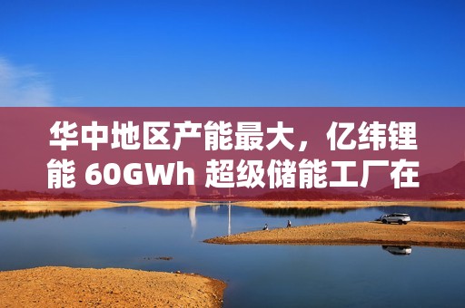 华中地区产能最大，亿纬锂能 60GWh 超级储能工厂在湖北荆门投产