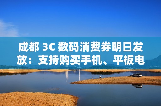 成都 3C 数码消费券明日发放：支持购买手机、平板电脑、智能手表、耳机等，单人最高可省 2500 元