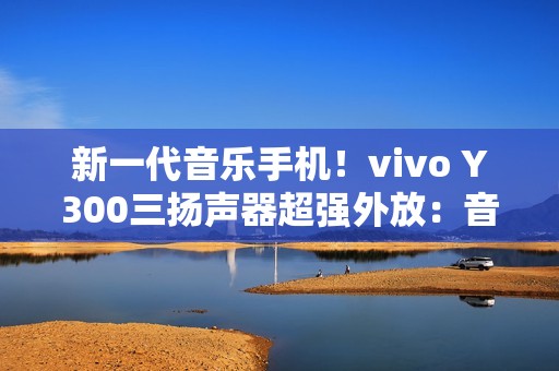 新一代音乐手机！vivo Y300三扬声器超强外放：音量提升600%