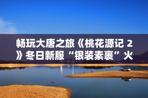 畅玩大唐之旅《桃花源记 2》冬日新服“银装素裹”火热开启