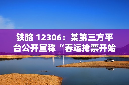 铁路 12306：某第三方平台公开宣称“春运抢票开始”“最早可提前 90 天预约”，纯属平台营销炒作