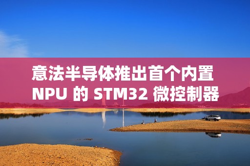 意法半导体推出首个内置 NPU 的 STM32 微控制器系列 STM32N6