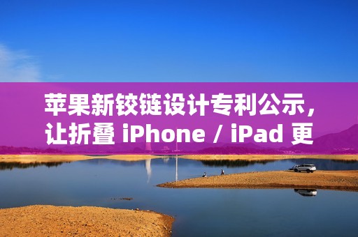 苹果新铰链设计专利公示，让折叠 iPhone / iPad 更灵活、更耐用