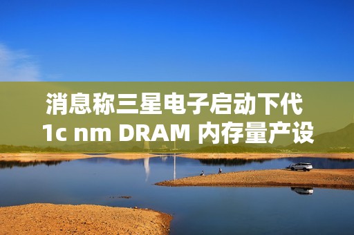 消息称三星电子启动下代 1c nm DRAM 内存量产设备订购，明年 2 月引进