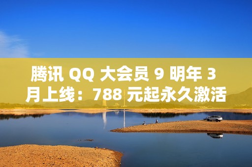 腾讯 QQ 大会员 9 明年 3 月上线：788 元起永久激活，现已开启预约