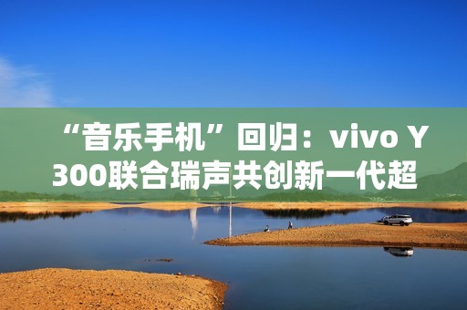 “音乐手机”回归：vivo Y300联合瑞声共创新一代超级扬声器，直接在摄像头模组开孔