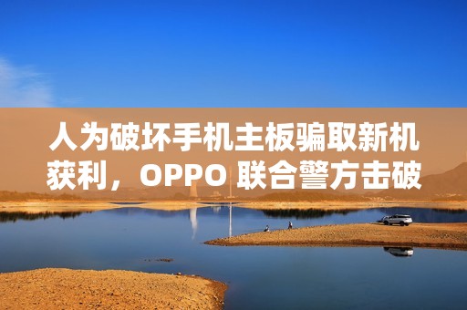 人为破坏手机主板骗取新机获利，OPPO 联合警方击破新型诈骗