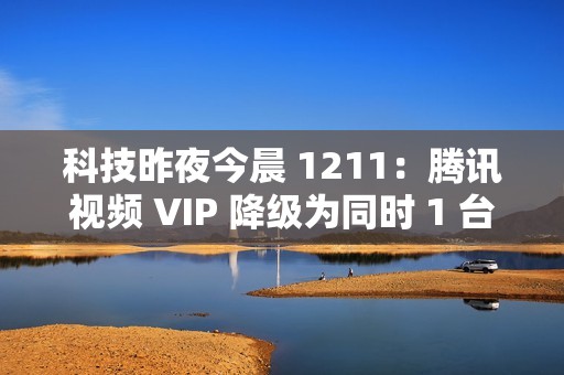 科技昨夜今晨 1211：腾讯视频 VIP 降级为同时 1 台设备播放；《黑神话：悟空》上线挑战模式与地图；英伟达回应被立案调查...