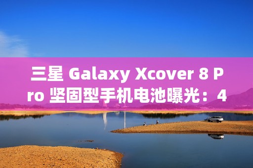 三星 Galaxy Xcover 8 Pro 坚固型手机电池曝光：4350 mAh，可拆卸设计
