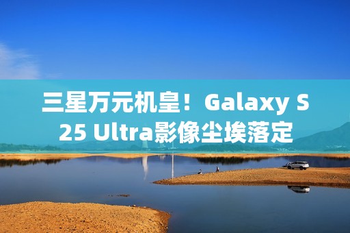 三星万元机皇！Galaxy S25 Ultra影像尘埃落定