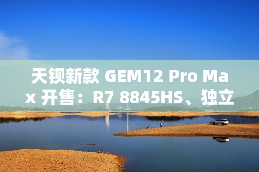 天钡新款 GEM12 Pro Max 开售：R7 8845HS、独立 Oculink + 前后 USB 4 + 双 2.5G 网口，2299 元起
