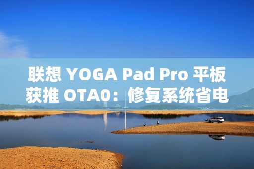 联想 YOGA Pad Pro 平板获推 OTA0：修复系统省电模式问题