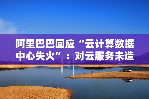 阿里巴巴回应“云计算数据中心失火”：对云服务未造成任何影响