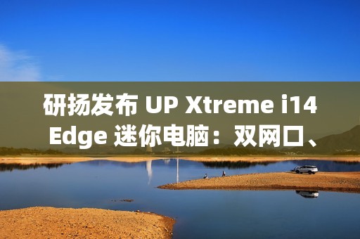 研扬发布 UP Xtreme i14 Edge 迷你电脑：双网口、首搭 Meteor Lake 处理器、最高 64GB 内存