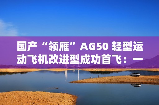 国产“领雁”AG50 轻型运动飞机改进型成功首飞：一小时可飞近 200 公里，约耗 16 升普通汽油