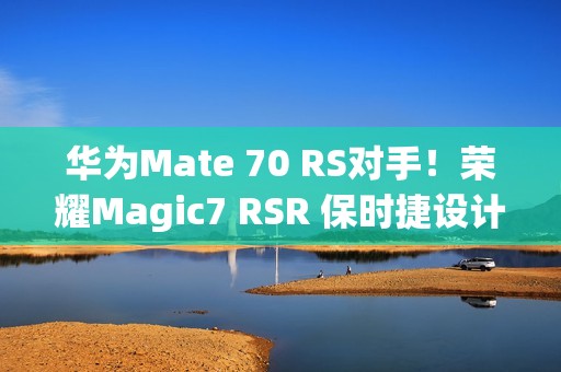 华为Mate 70 RS对手！荣耀Magic7 RSR 保时捷设计本月发：真机图来了