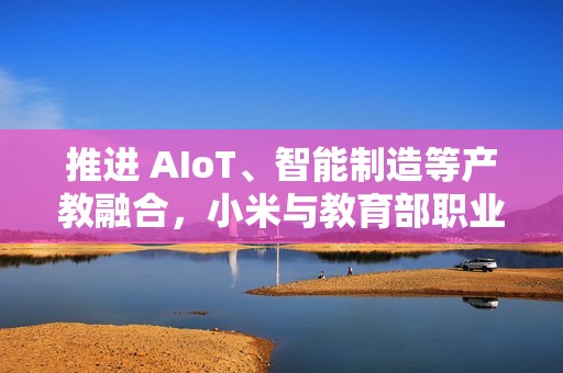 推进 AIoT、智能制造等产教融合，小米与教育部职业教育发展中心签署战略合作备忘录