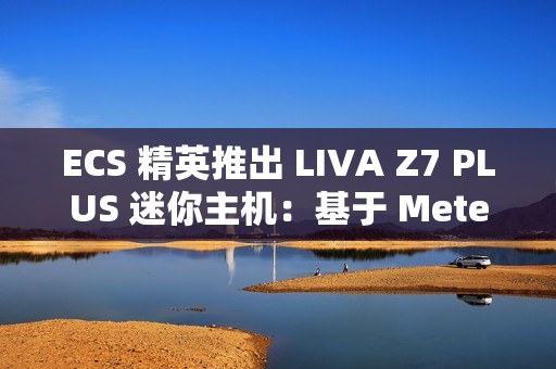 ECS 精英推出 LIVA Z7 PLUS 迷你主机：基于 Meteor Lake，双 USB4 双网口