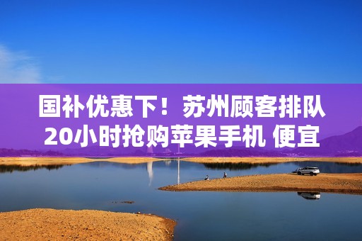 国补优惠下！苏州顾客排队20小时抢购苹果手机 便宜1700元