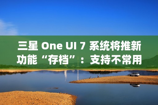 三星 One UI 7 系统将推新功能“存档”：支持不常用 App 处于冻结状态，恢复后无需重登账号
