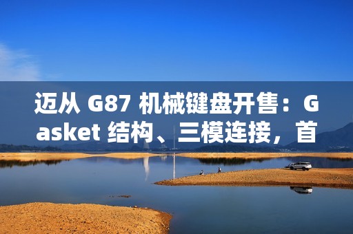 迈从 G87 机械键盘开售：Gasket 结构、三模连接，首发 99 元起