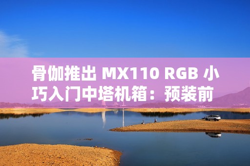 骨伽推出 MX110 RGB 小巧入门中塔机箱：预装前 3 后 1 四颗风扇