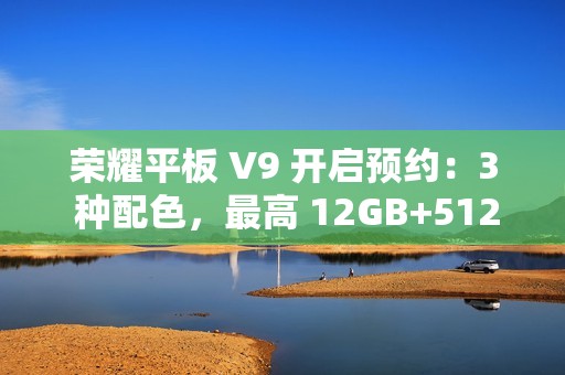 荣耀平板 V9 开启预约：3 种配色，最高 12GB+512GB 规格版本