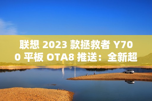 联想 2023 款拯救者 Y700 平板 OTA8 推送：全新超级互联，优化微信横屏适配