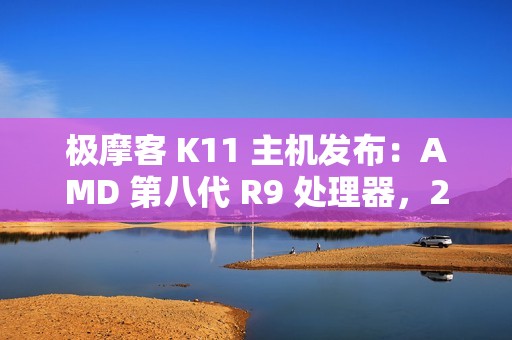 极摩客 K11 主机发布：AMD 第八代 R9 处理器，2799 元 / 前百名 2699 元起