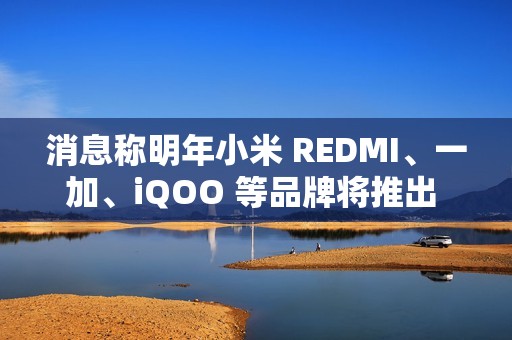 消息称明年小米 REDMI、一加、iQOO 等品牌将推出 7000mAh 新机