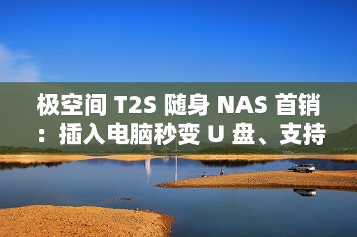 极空间 T2S 随身 NAS 首销：插入电脑秒变 U 盘、支持充电宝供电，2399 元