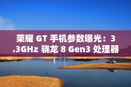 荣耀 GT 手机参数曝光：3.3GHz 骁龙 8 Gen3 处理器，1.5K 纯直屏