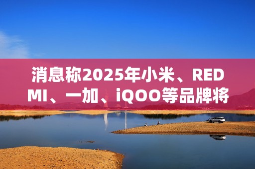 消息称2025年小米、REDMI、一加、iQOO等品牌将推出7000mAh新机