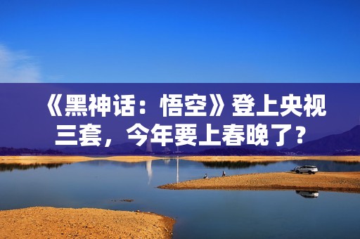 《黑神话：悟空》登上央视三套，今年要上春晚了？