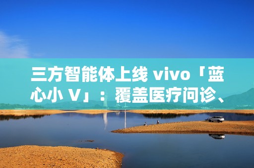 三方智能体上线 vivo「蓝心小 V」：覆盖医疗问诊、日常出行、假期出游、购车推荐等场景