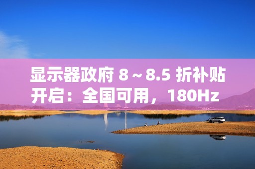 显示器政府 8～8.5 折补贴开启：全国可用，180Hz 显示器低至 749 元