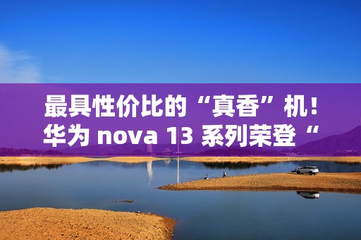 最具性价比的“真香”机！华为 nova 13 系列荣登“什么值得买”好物推荐榜