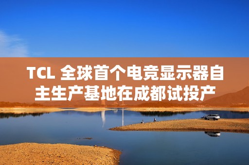 TCL 全球首个电竞显示器自主生产基地在成都试投产