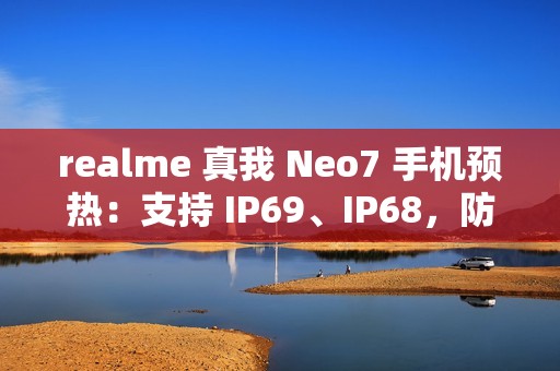 realme 真我 Neo7 手机预热：支持 IP69、IP68，防热水、泡水、高压冲水