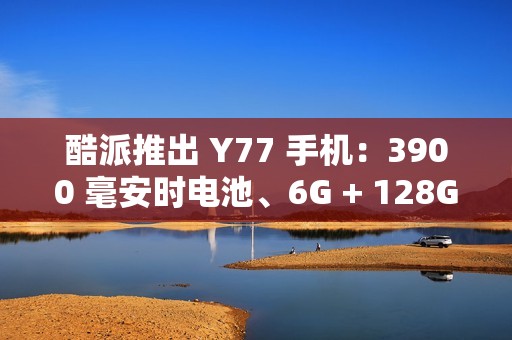 酷派推出 Y77 手机：3900 毫安时电池、6G + 128G 存储规格