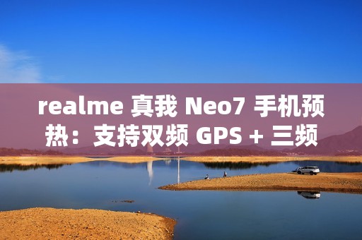 realme 真我 Neo7 手机预热：支持双频 GPS + 三频北斗、湿手触控、红外、NFC