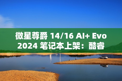 微星尊爵 14/16 AI+ Evo 2024 笔记本上架：酷睿 Ultra 7 258V / 9 288V，10499 元起