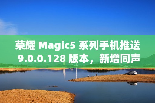 荣耀 Magic5 系列手机推送 9.0.0.128 版本，新增同声传译等功能