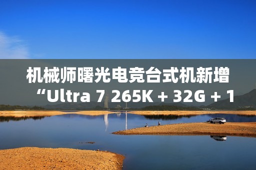 机械师曙光电竞台式机新增“Ultra 7 265K + 32G + 1T + RTX4070S”首销，15699 元