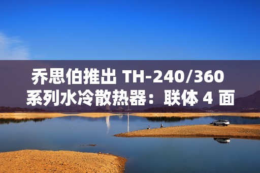 乔思伯推出 TH-240/360 系列水冷散热器：联体 4 面千层镜风扇、LED 数显冷头，349 元起