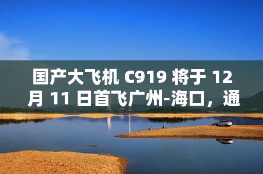 国产大飞机 C919 将于 12 月 11 日首飞广州-海口，通航点增至 10 座城市