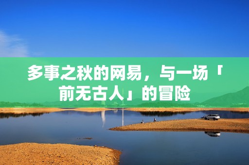多事之秋的网易，与一场「前无古人」的冒险