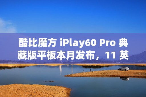 酷比魔方 iPlay60 Pro 典藏版平板本月发布，11 英寸 90Hz 护眼屏