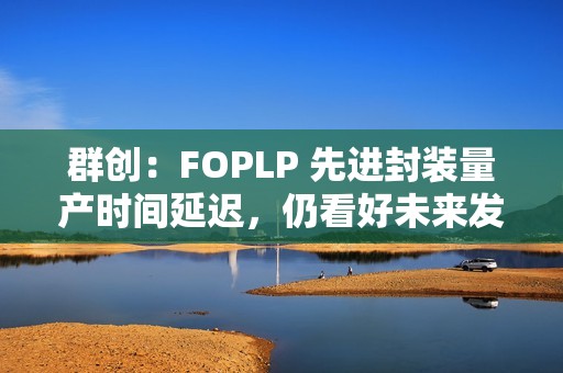 群创：FOPLP 先进封装量产时间延迟，仍看好未来发展