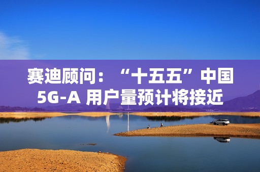 赛迪顾问：“十五五”中国 5G-A 用户量预计将接近 13 亿户，占全球比例超 50%